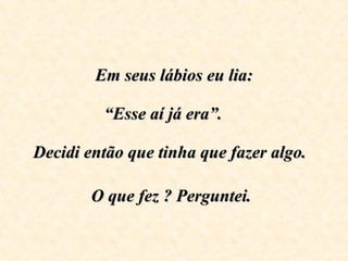 Em seus lábios eu lia:   “Esse aí já era”.      Decidi então que tinha que fazer algo.  O que fez ? Perguntei.   