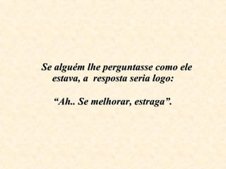    Se alguém lhe perguntasse como ele estava, a  resposta seria logo:     “Ah.. Se melhorar, estraga”.   