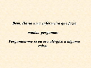   Bem. Havia uma enfermeira que fazia  muitas  perguntas.   Perguntou-me se eu era alérgico a alguma coisa.  