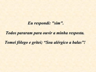   Eu respondi: "sim".  Todos pararam para ouvir a minha resposta.  Tomei fôlego e gritei; “Sou alérgico a balas”!   