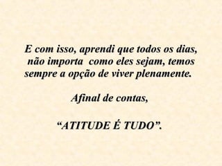E com isso, aprendi que todos os dias, não importa  como eles sejam, temos sempre a opção de viver plenamente.  Afinal de contas,  “ATITUDE É TUDO”.   