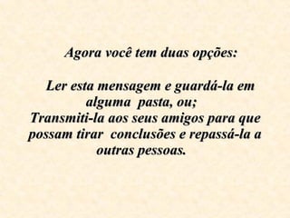      Agora você tem duas opções:      Ler esta mensagem e guardá-la em alguma  pasta, ou;  Transmiti-la aos seus amigos para que possam tirar  conclusões e repassá-la a outras pessoas.   