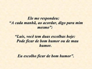 Ele me respondeu:  “A cada manhã, ao acordar, digo para mim mesmo”:    “Luis, você tem duas escolhas hoje:     Pode ficar de bom humor ou de mau humor.     Eu escolho ficar de bom humor”.   