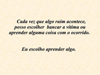    Cada vez que algo ruim acontece, posso escolher  bancar a vítima ou aprender alguma coisa com o ocorrido.    Eu escolho aprender algo.    