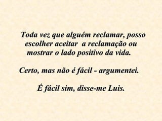    Toda vez que alguém reclamar, posso escolher aceitar  a reclamação ou mostrar o lado positivo da vida.    Certo, mas não é fácil - argumentei.      É fácil sim, disse-me Luis.   
