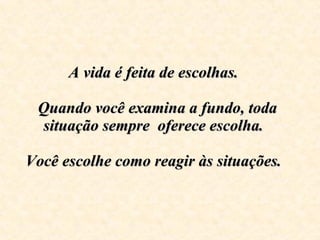 A vida é feita de escolhas.     Quando você examina a fundo, toda situação sempre  oferece escolha.  Você escolhe como reagir às situações.    