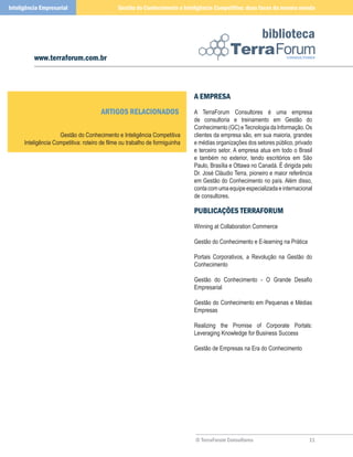 Inteligência Empresarial                       Gestão do Conhecimento e Inteligência Competitiva: duas faces da mesma moeda



                                                                                                           biblioteca
          www.terraforum.com.br



                                                                              A EmPrEsA
                                       ArTIGos rElACIonAdos                   A TerraForum Consultores é uma empresa
                                                                              de consultoria e treinamento em Gestão do
                                                                              Conhecimento (GC) e Tecnologia da Informação. Os
                     Gestão do Conhecimento e Inteligência Competitiva        clientes da empresa são, em sua maioria, grandes
      Inteligência Competitiva: roteiro de filme ou trabalho de formiguinha   e médias organizações dos setores público, privado
                                                                              e terceiro setor. A empresa atua em todo o Brasil
                                                                              e também no exterior, tendo escritórios em São
                                                                              Paulo, Brasília e Ottawa no Canadá. É dirigida pelo
                                                                              Dr. José Cláudio Terra, pioneiro e maior referência
                                                                              em Gestão do Conhecimento no país. Além disso,
                                                                              conta com uma equipe especializada e internacional
                                                                              de consultores.

                                                                              PublICAçõEs TErrAForum
                                                                              Winning at Collaboration Commerce

                                                                              Gestão do Conhecimento e E-learning na Prática

                                                                              Portais Corporativos, a Revolução na Gestão do
                                                                              Conhecimento

                                                                              Gestão do Conhecimento - O Grande Desafio
                                                                              Empresarial

                                                                              Gestão do Conhecimento em Pequenas e Médias
                                                                              Empresas

                                                                              Realizing the Promise of Corporate Portals:
                                                                              Leveraging Knowledge for Business Success

                                                                              Gestão de Empresas na Era do Conhecimento




                                                                              © TerraForum Consultores                         
 