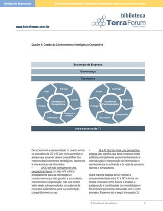 Inteligência Empresarial                      Gestão do Conhecimento e Inteligência Competitiva: duas faces da mesma moeda



                                                                                                         biblioteca
          www.terraforum.com.br



                           Quadro 1: Gestão do Conhecimento e Inteligência Competitiva




                           De acordo com a representação no quadro acima,   •         Já a IC tem tido mais uma perspectiva
                           os processos da GC e IC são muito parecidos e,   externa. Isto significa que seus processos estão
                           sempre que possível, devem compartilhar dos      voltados principalmente para o monitoramento e
                           mesmos direcionamentos estratégicos, taxonomia   internalização e interpretação de informações e
                           e infra-estrutura de informática.                conhecimentos do ambiente e da rede de parceiros,
                           •         A GC tem tido normalmente uma          clientes e fornecedores.
                           perspectiva interna, ou seja está voltada
                           principalmente para as informações e             Outra maneira didática de se verificar a
                           conhecimentos que são gerados e acumulados       complementaridade entre IC e GC é tomar um
                           internamente à organização, mas que podem        destes processos como âncora e analisar a
                           estar sendo sub-aproveitados na ausência de      justaposição e contribuições das metodologias e
                           processos sistemáticos para sua codificação,     ferramentas tipicamente associadas com o outro
                           compartilhamento e uso.                          processo. Fazemos isto a seguir (no quadro 2),


                                                                             © TerraForum Consultores                         
 