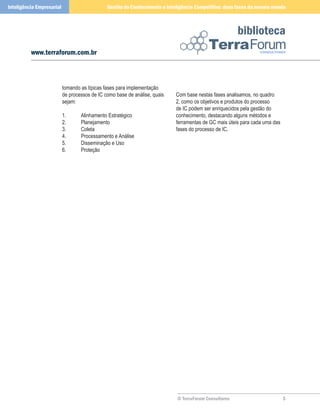 Inteligência Empresarial                       Gestão do Conhecimento e Inteligência Competitiva: duas faces da mesma moeda



                                                                                                       biblioteca
          www.terraforum.com.br



                           tomando as típicas fases para implementação
                           de processos de IC como base de análise, quais   Com base nestas fases analisamos, no quadro
                           sejam:                                           2, como os objetivos e produtos do processo
                                                                            de IC podem ser enriquecidos pela gestão do
                           1.      Alinhamento Estratégico                  conhecimento, destacando alguns métodos e
                           2.      Planejamento                             ferramentas de GC mais úteis para cada uma das
                           3.      Coleta                                   fases do processo de IC.
                           4.      Processamento e Análise
                           5.      Disseminação e Uso
                           6.      Proteção




                                                                            © TerraForum Consultores                         
 