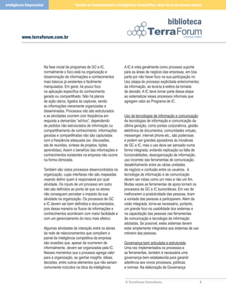 Inteligência Empresarial                       Gestão do Conhecimento e Inteligência Competitiva: duas faces da mesma moeda



                                                                                                          biblioteca
          www.terraforum.com.br




                           Na fase inicial de programas de GC e IC,           A IC é vista geralmente como processo suporte
                           normalmente o foco está na organização e           para as áreas de negócio das empresas, em boa
                           disseminação de informações e conhecimentos        parte por não haver foco na sua participação no
                           mais básicos já existentes e facilmente            Uso (etapa do processo explicitada anteriormente)
                           manipulados. Em geral, há pouco foco               da informação, ao levá-la à esfera da tomada
                           na aplicação específica do conhecimento            de decisão. A IC deve tomar parte dessa etapa
                           gerado ou compartilhado. Não há planos             ao sistematizar esses processos informais que
                           de ação claros, ligados às capturas, sendo         agregam valor ao Programa de IC.
                           as informações meramente organizadas e
                           disseminadas. Processos não são estruturados
                           e as atividades ocorrem com freqüência em          Uso de tecnologias de informação e comunicação
                           resposta a demandas “ad-hoc”, dependendo           As tecnologias de informação e comunicação da
                           de pedidos não estruturados de informação ou       última geração, como portais corporativos, gestão
                           compartilhamento de conhecimento. Informações      eletrônica de documentos, comunidades virtuais,
                           geradas e compartilhadas não são capturadas        messenger, internet phone etc., são poderosas
                           com a freqüência adequada (ex. discussões,         e podem ser grandes apoiadores às iniciativas
                           ata de reuniões, síntese de projetos, lições       de GC e IC, mas o uso deve ser pensado numa
                           aprendidas). Assim o benefício das informações e   forma integrada, evitando replicação ou falta de
                           conhecimentos existentes na empresa não ocorre     funcionalidades, desorganização de informação,
                           na forma otimizada.                                uso incorreto das ferramentas de comunicação,
                                                                              desalinhamento entre as várias unidades
                           Também são vistos processos desencontrados na      de negócio e confusão entre os usuários. A
                           organização, cujas interfaces não são mapeadas     tecnologia de informação e de comunicação
                           visando definir quem é responsável por qual        devem ser vistas como um meio e não um fim.
                           atividade. Os inputs de um processo em outro       Muitas vezes as ferramentas de apoio tornam os
                           não são definidos ao ponto de que os atores        processos de GC e IC burocráticas. Em vez de
                           não conseguem perceber o impacto da sua            melhorarem a produtividade das pessoas, tiram
                           atividade na organização. Os processos de GC       a vontade das pessoas a participarem. Além da
                           e IC devem ser bem definidos e documentados,       visão integrada, torna-se necessário, portanto,
                           pois dessa maneira os fluxos de informações e      um grande foco na usabilidade dos sistemas e
                           conhecimentos acontecem com maior facilidade e     na capacitação das pessoas nas ferramentas
                           com um gerenciamento do risco mais efetivo.        de comunicação e tecnologia de informação
                                                                              adotadas. Se possível, estes sistemas devem
                           Algumas atividades de interação entre os atores    estar amplamente integrados aos sistemas de uso
                           da rede de relacionamentos que compõem o           rotineiro das pessoas.
                           painel da inteligência competitiva da empresa
                           são ocasiões que, apesar de ocorrerem de           Governança bem articulada e estruturada
                           informalmente, devem ser organizadas pela IC.      Uma vez implementados os processos e
                           Nesses momentos que o processo agrega valor        as ferramentas, também é necessária uma
                           para a organização, ao ganhar insights, idéias,    governança bem estabelecida para garantir
                           decisões, entre outros elementos que não seriam    aderência aos novos processos, políticas
                           comumente incluídos na ótica da inteligência.      e normas. Na elaboração de Governança


                                                                              © TerraForum Consultores                            
 
