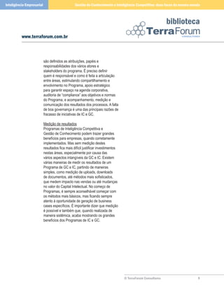 Inteligência Empresarial                         Gestão do Conhecimento e Inteligência Competitiva: duas faces da mesma moeda



                                                                                                              biblioteca
          www.terraforum.com.br



                           são definidos as atribuições, papéis e
                           responsabilidades dos vários atores e
                           stakeholders do programa. É preciso definir
                           quem é responsável e como é feita a articulação
                           entre áreas, estimulando compartilhamento e
                           envolvimento no Programa, apoio estratégico
                           para garantir espaço na agenda corporativa,
                           auditoria de “compliance” aos objetivos e normas
                           do Programa, e acompanhamento, medição e
                           comunicação dos resultados dos processos. A falta
                           de boa governança é uma das principais razões de
                           fracasso de iniciativas de IC e GC.

                           Medição de resultados
                           Programas de Inteligência Competitiva e
                           Gestão de Conhecimento podem trazer grandes
                           benefícios para empresas, quando corretamente
                           implementados. Mas sem medição destes
                           resultados fica mais difícil justificar investimentos
                           nestas áreas, especialmente por causa das
                           vários aspectos intangíveis da GC e IC. Existem
                           várias maneiras de medir os resultados de um
                           Programa de GC e IC, partindo de maneiras
                           simples, como medição de uploads, downloads
                           de documentos, até métodos mais sofisticados,
                           que medem impacto nas vendas ou até mudanças
                           no valor do Capital Intelectual. No começo de
                           Programas, é sempre aconselhável começar com
                           os métodos mais básicos, mas ficando sempre
                           atento à oportunidade de geração de business
                           cases específicos. É importante dizer que medição
                           é possível e também que, quando realizada de
                           maneira sistêmica, acaba mostrando os grandes
                           benefícios dos Programas de IC e GC.




                                                                                   © TerraForum Consultores                
 