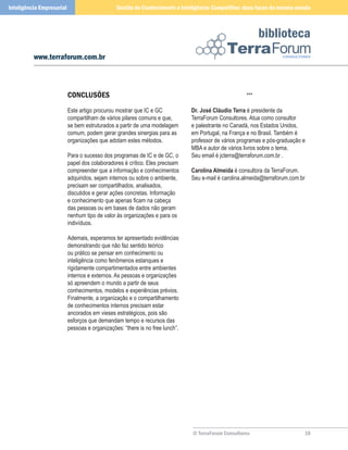 Inteligência Empresarial                        Gestão do Conhecimento e Inteligência Competitiva: duas faces da mesma moeda



                                                                                                           biblioteca
          www.terraforum.com.br



                           ConClusõEs                                                                ***

                           Este artigo procurou mostrar que IC e GC            Dr. José Cláudio Terra é presidente da
                           compartilham de vários pilares comuns e que,        TerraForum Consultores. Atua como consultor
                           se bem estruturados a partir de uma modelagem       e palestrante no Canadá, nos Estados Unidos,
                           comum, podem gerar grandes sinergias para as        em Portugal, na França e no Brasil. Também é
                           organizações que adotam estes métodos.              professor de vários programas e pós-graduação e
                                                                               MBA e autor de vários livros sobre o tema.
                           Para o sucesso dos programas de IC e de GC, o       Seu email é jcterra@terraforum.com.br .
                           papel dos colaboradores é crítico. Eles precisam
                           compreender que a informação e conhecimentos        Carolina Almeida é consultora da TerraForum.
                           adquiridos, sejam internos ou sobre o ambiente,     Seu e-mail é carolina.almeida@terraforum.com.br
                           precisam ser compartilhados, analisados,
                           discutidos e gerar ações concretas. Informação
                           e conhecimento que apenas ficam na cabeça
                           das pessoas ou em bases de dados não geram
                           nenhum tipo de valor às organizações e para os
                           indivíduos.

                           Ademais, esperamos ter apresentado evidências
                           demonstrando que não faz sentido teórico
                           ou prático se pensar em conhecimento ou
                           inteligência como fenômenos estanques e
                           rigidamente compartimentados entre ambientes
                           internos e externos. As pessoas e organizações
                           só apreendem o mundo a partir de seus
                           conhecimentos, modelos e experiências prévios.
                           Finalmente, a organização e o compartilhamento
                           de conhecimentos internos precisam estar
                           ancorados em vieses estratégicos, pois são
                           esforços que demandam tempo e recursos das
                           pessoas e organizações: “there is no free lunch”.




                                                                               © TerraForum Consultores                      0
 
