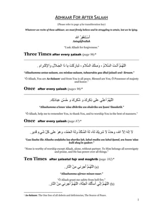 ADHKAAR FOR AFTER SALAAH
                                  (Please refer to page 4 for transliteration key)

    Whatever we recite of these adhkaar, we must firmly believe and be struggling to attain, lest we be lying.


                                                   ‫أﺳْـﺘﻐﻔﺮ اﷲ‬
                                                      ُ ِْ َ َ
                                                 Astaghfirullah

                                        “I ask Allaah for forgiveness.”

Three Times after every salaah (page 96)*
________________________________________________________________________

               . ‫اﻟﻠ ُـﻢ أﻧْـﺖ اﻟ ﱠﻼم ، و ِـﻨﻚ اﻟ ﱠﻼم ، َﺒﺎرآﺖ ﻳﺎ ذا اﻟ َـﻼل َاﻹآْـﺮام‬
                       ِ ‫ﺠ ِو‬            َ َْ ‫ﺗ‬     ‫ّﻬ ﱠ َ َ ﺴ ُ َﻣ ْ َ ﺴ‬
“Allaahumma antas-salaam, wa minkas-salaam, tabaarakta yaa dhal-jalaali wal- ikraam.”

“Ô Allaah, You are As-Salaam1 and from You is all peace, Blessed are You, Ô Possessor of majesty
                                        and honor.”

Once     after every salaah (pages 96)*
________________________________________________________________________

                           .‫اﻟﱠﻬ ﱠ أﻋ ﱢﻲ ﻋﻠﻰ ِآﺮك و ُﻜﺮك و ﺣﺴﻦ ِﺒﺎد ِﻚ‬
                             ‫ذ ِ َ ﺷ ِ َ ُ ْ ِ ﻋ َﺗ‬        ‫ﻠ ُﻢ ِﻨ‬
                 “Allaahumma a‘innee ‘alaa dhikrika wa shukrika wa husni ‘ibaadatik.”

    “Ô Allaah, help me to remember You, to thank You, and to worship You in the best of manners.”

Once           after every salaah (page 87)*
________________________________________________________________________

        .‫ﻻ إﻟﻪ إﻻ اﷲ، وﺣﺪﻩ ﻻ ﺷﺮﻳﻚ ﻟ ُ، ﻟﻪ اﻟ ُـﻠﻚ وﻟﻪ اﻟﺤﻤْﺪ، وهﻮ ﻋﻠﻰ آﻞ َﻲء َﺪﻳﺮ‬
            ‫ّﺷ ٍﻗ‬        َ       َ ُ ُ ْ‫َ ﻪ ُ ﻤ‬                 َُ       ّ َ
    “Laa ilaaha illa Allaahu wahdahu laa sharika lah, lahul-mulku wa lahul-hamd, wa huwa ‘alaa
                                       kulli shay’in qadeer.”

“None is worthy of worship except Allaah, alone, without partner. To Him belongs all sovereignty
                        and praise, and He has power over all things.”

Ten Times                 after salaatul fajr and maghrib (page 102)*

                                         .‫( اﻟﻠ ُـﻢ أ ِﺮﻧﻲ ﻣﻦ اﻟ ﱠﺎر‬a)
                                            ‫ِْ ﻨ‬       ‫ّﻬ ﱠ َﺟ‬
                                     “Allaahumma ajirnee minan-naar.”

                                  “Ô Allaah grant me safety from hell fire.”
                          .‫( اﻟﻠ ُـﻢ إ ﱢﻲ أﺳﺄﻟﻚ اﻟﺠ ﱠﺔ، اﻟﻠ ُـﻢ أ ِﺮﻧﻲ ﻣﻦ اﻟ ﱠﺎر‬b)
                             ‫ِْ ﻨ‬       ‫ُ َ َﻨ ّﻬ ﱠ ﺟ‬              ‫ّﻬ ﱠ ِﻧ‬

1   As-Salaam: The One free of all defects and deficiencies; The Source of Peace.
                                                                                                             1
 