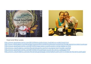http://www.oportoencanta.com/2015/04/do-porto-para-o-estoril-no-world-food.html
http://www.creativelena.com/en/project-space/wfts15-world-food-tourism-summit-top-foodie-trends-from-lisbon-portugal/
http://www.oportoencanta.com/2015/05/viajar-para-o-porto-para-comer-beber-e.html
http://www.creativelena.com/en/travel-blog/why-porto-is-europes-next-foodie-capital/
http://www.oportoencanta.com/2015/04/vinhosamigos-e-por-do-sol-e-o-adegga.html
http://www.creativelena.com/en/travel-blog/adegga-winemarket-porto-2015-winelover-travel-in-portugal/
Food and Wine Lovers:
 