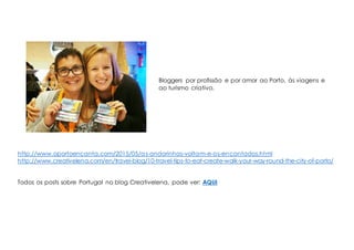 Bloggers por profissão e por amor ao Porto, às viagens e
ao turismo criativo.
http://www.oportoencanta.com/2015/05/as-andorinhas-voltam-e-os-encantados.html
http://www.creativelena.com/en/travel-blog/10-travel-tips-to-eat-create-walk-your-way-round-the-city-of-porto/
Todos os posts sobre Portugal no blog Creativelena, pode ver: AQUI
 