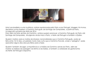 Uma luso-brasileira e uma austríaca, ambas apaixonadas pelo Porto e por Portugal, bloggers há 4 anos,
decidiram juntas fazerem o Caminho Português de Santiago de Compostela, a partir do Porto,
na segunda quinzena de Maio de 2016.
Para além do forte sentido do Caminho, ambas querem promover o Caminho Português do Porto até
Santiago de Compostela, divulgando ainda mais o Porto, o Norte de Portugal e também a Galiza.
Querem mostrar para os turistas de diversas nacionalidades que o Caminho Português, pode ser
feito entre 10-12 dias, um período muito mais curto que o Caminho Francês, onde o “peregrino” pode
aproveitar alguns dias das suas férias para o fazer.
Querem também divulgar, a importância e a história do Caminho saindo do Porto, além de
mostrar as belezas da paisagem do Minho e da Galiza, e também a variedade da gastronomia
do Norte de Portugal e Espanha.
 