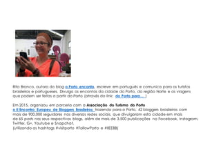Rita Branco, autora do blog o Porto encanta, escreve em português e comunica para os turistas
brasileiros e portugueses. Divulga os encantos da cidade do Porto, da região Norte e as viagens
que podem ser feitas a partir do Porto (através do link: do Porto para… )
Em 2015, organizou em parceria com a Associação do Turismo do Porto
o II Encontro Europeu de Bloggers Brasileiros trazendo para o Porto, 42 bloggers brasileiros com
mais de 900.000 seguidores nas diversas redes sociais, que divulgaram esta cidade em mais
de 65 posts nos seus respectivos blogs, além de mais de 3.500 publicações no Facebook, Instagram,
Twitter, G+, Youtube e Snapchat.
(utilizando as hashtags #visitporto #FollowPorto e #IIEEBB)
 
