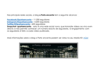 Mais informações sobre o blog o Porto encanta podem ser vistas no seu Media Kit: AQUI
Nas principais redes sociais, o blog o Porto encanta tem o seguinte alcance:
Facebook/Oportoencanta – 11.200 seguidores
Instagram/@oportoencanta – 4.600 seguidores
Twittter/@Oportoencanta – 600 seguidores
Snapchat- oportoencanta - esta é uma rede social nova, que transmite vídeos ao vivo e em
directo e não permite conhecer um número exacto de seguidores. O engajamento com
os seguidores é feito a cada vídeo publicado.
 