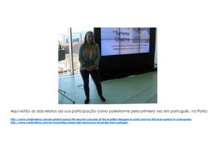 Aqui estão os dois relatos da sua participação como palestrante pela primeira vez em português, no Porto:
http://www.creativelena.com/en/project-space/the-second-congress-of-the-brazilian-bloggers-in-porto-and-my-first-ever-speech-in-portuguese/
http://www.creativelena.com/en/travel-blog/portos-high-end-luxury-travel-tips-from-portugal/
 