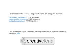 Nas principais redes sociais, o blog Creativelena tem o seguinte alcance:
Facebook/Creativelena: 1.670 seguidores
Instagram/@creativelena: 1.780 seguidores
Twitter/@creativelena: 1.990 seguidores
Mais informações sobre o trabalho e o blog Creativelena, pode ser visto no seu
Media Kit: AQUI
 