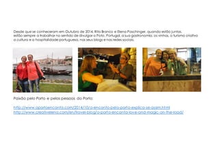 Desde que se conheceram em Outubro de 2014, Rita Branco e Elena Paschinger, quando estão juntas,
estão sempre a trabalhar no sentido de divulgar o Poto, Portugal, a sua gastronomia, os vinhos, o turismo criativo
a cultura e a hospitalidade portuguesa, nos seus blogs e nas redes sociais.
Paixão pelo Porto e pelas pessoas do Porto:
http://www.oportoencanta.com/2014/10/o-encanto-pelo-porto-explica-se-assim.html
http://www.creativelena.com/en/travel-blog/o-porto-encanta-love-and-magic-on-the-road/
 