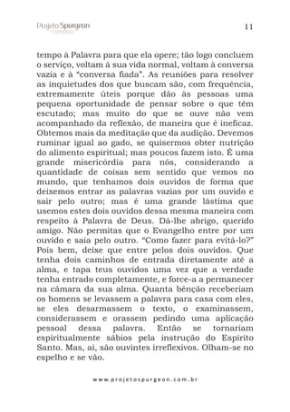 11

tempo à Palavra para que ela opere; tão logo concluem
o serviço, voltam à sua vida normal, voltam à conversa
vazia e à “conversa fiada”. As reuniões para resolver
as inquietudes dos que buscam são, com frequência,
extremamente úteis porque dão às pessoas uma
pequena oportunidade de pensar sobre o que têm
escutado; mas muito do que se ouve não vem
acompanhado da reflexão, de maneira que é ineficaz.
Obtemos mais da meditação que da audição. Devemos
ruminar igual ao gado, se quisermos obter nutrição
do alimento espiritual; mas poucos fazem isto. É uma
grande misericórdia para nós, considerando a
quantidade de coisas sem sentido que vemos no
mundo, que tenhamos dois ouvidos de forma que
deixemos entrar as palavras vazias por um ouvido e
sair pelo outro; mas é uma grande lástima que
usemos estes dois ouvidos dessa mesma maneira com
respeito à Palavra de Deus. Dá-lhe abrigo, querido
amigo. Não permitas que o Evangelho entre por um
ouvido e saia pelo outro. “Como fazer para evitá-lo?”
Pois bem, deixe que entre pelos dois ouvidos. Que
tenha dois caminhos de entrada diretamente até a
alma, e tapa teus ouvidos uma vez que a verdade
tenha entrado completamente, e force-a a permanecer
na câmara da sua alma. Quanta bênção receberiam
os homens se levassem a palavra para casa com eles,
se eles desarmassem o texto, o examinassem,
considerassem e orassem pedindo uma aplicação
pessoal dessa palavra. Então se tornariam
espiritualmente sábios pela instrução do Espírito
Santo. Mas, ai, são ouvintes irreflexivos. Olham-se no
espelho e se vão.
w w w. p r o j e t o s p u r g e o n . c o m . b r

 