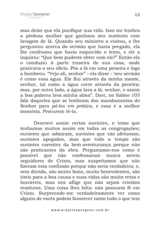 13

mas deixe que ela purifique sua vida. Isso me lembra
a piedosa mulher que ganhava seu sustento com
lavagem de lã. Quando seu ministro a visitou, e lhe
perguntou acerca do sermão que havia pregado, ela
lhe confessou que havia esquecido o texto, e ele a
inquiriu: “Que bem pudeste obter com ele?” Então ela
o conduziu à parte traseira de sua casa, onde
praticava o seu ofício. Pôs a lã em uma peneira e logo
a bombeou. “Veja ali, senhor” – ela disse - ‘seu sermão
é como essa água. Ele flui através da minha mente,
senhor, tal como a água corre através da peneira;
mas, por outro lado, a água lava a lã, senhor, e assim
a boa palavra lava minha alma”. Davi, no Salmo 103
fala daqueles que se lembram dos mandamentos do
Senhor para pô-los em prática, e essa é a melhor
memória. Procurem tê-la.
Descrevi assim certos ouvintes, e temo que
tenhamos muitos assim em todas as congregações;
ouvintes que admiram, ouvintes que são afetuosos;
ouvintes apegados, mas que todo o tempo são
ouvintes carentes da bem-aventurança porque não
são praticantes da obra. Perguntamo-nos como é
possível que não confessaram nunca serem
seguidores de Cristo, mas suspeitamos que não
fizeram esta confissão porque não seria verdadeira; e,
sem dúvida, são muito bons, muito benevolentes, são
úteis para a boa causa e suas vidas são muito retas e
louváveis, mas nos aflige que não sejam cristãos
resolutos. Uma coisa lhes falta: não possuem fé em
Cristo. Surpreende-me verdadeiramente ver como
alguns de vocês podem favorecer tanto tudo o que tem
w w w. p r o j e t o s p u r g e o n . c o m . b r

 