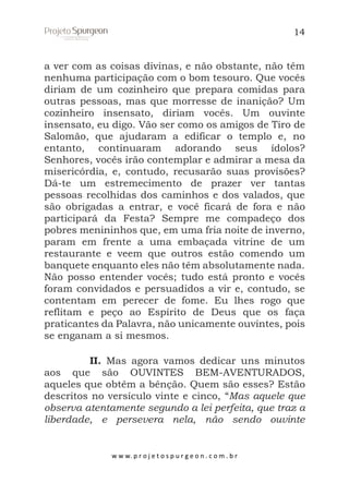 14

a ver com as coisas divinas, e não obstante, não têm
nenhuma participação com o bom tesouro. Que vocês
diriam de um cozinheiro que prepara comidas para
outras pessoas, mas que morresse de inanição? Um
cozinheiro insensato, diriam vocês. Um ouvinte
insensato, eu digo. Vão ser como os amigos de Tiro de
Salomão, que ajudaram a edificar o templo e, no
entanto, continuaram adorando seus ídolos?
Senhores, vocês irão contemplar e admirar a mesa da
misericórdia, e, contudo, recusarão suas provisões?
Dá-te um estremecimento de prazer ver tantas
pessoas recolhidas dos caminhos e dos valados, que
são obrigadas a entrar, e você ficará de fora e não
participará da Festa? Sempre me compadeço dos
pobres menininhos que, em uma fria noite de inverno,
param em frente a uma embaçada vitrine de um
restaurante e veem que outros estão comendo um
banquete enquanto eles não têm absolutamente nada.
Não posso entender vocês; tudo está pronto e vocês
foram convidados e persuadidos a vir e, contudo, se
contentam em perecer de fome. Eu lhes rogo que
reflitam e peço ao Espírito de Deus que os faça
praticantes da Palavra, não unicamente ouvintes, pois
se enganam a si mesmos.
II. Mas agora vamos dedicar uns minutos
aos que são OUVINTES BEM-AVENTURADOS,
aqueles que obtêm a bênção. Quem são esses? Estão
descritos no versículo vinte e cinco, “Mas aquele que
observa atentamente segundo a lei perfeita, que traz a
liberdade, e persevera nela, não sendo ouvinte

w w w. p r o j e t o s p u r g e o n . c o m . b r

 