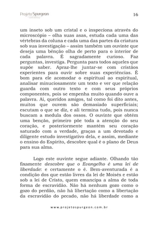 16

um inseto sob um cristal e o inspeciona através do
microscópio – olha suas asas, estuda cada uma das
vértebras da coluna e cada uma das partes da criatura
sob sua investigação – assim também um ouvinte que
deseja uma bênção olha de perto para o interior de
cada palavra. É sagradamente curioso. Faz
perguntas, investiga. Pergunta para todos aqueles que
supõe saber. Apraz-lhe juntar-se com cristãos
experientes para ouvir sobre suas experiências. É
bom para ele acomodar o espiritual ao espiritual,
analisar minuciosamente um texto e ver que relação
guarda com outro texto e com seus próprios
componentes, pois se empenha muito quando ouve a
palavra. Ai, queridos amigos, tal como foi dito antes,
muitos que ouvem são demasiado superficiais;
escutam o que se diz, e ali termina tudo, pois nunca
buscam a medula dos ossos. O ouvinte que obtém
uma benção, primeiro põe toda a atenção do seu
coração, e posteriormente mantém seu coração
saturado com a verdade, graças a um devotado e
diligente estudo investigativo dela, e assim, mediante
o ensino do Espírito, descobre qual é o plano de Deus
para sua alma.
Logo este ouvinte segue adiante. Olhando tão
fixamente descobre que o Evangelho é uma lei de
liberdade: e certamente o é. Bem-aventurada é a
condição dos que estão livres da lei de Moisés e estão
sob a lei de Cristo, quem emancipa a alma de toda
forma de escravidão. Não há nenhum gozo como o
gozo do perdão, não há libertação como a libertação
da escravidão do pecado, não há liberdade como a
w w w. p r o j e t o s p u r g e o n . c o m . b r

 
