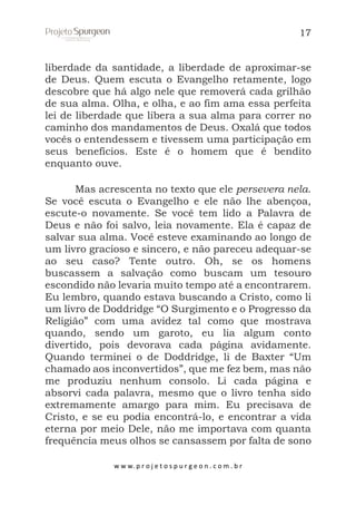 17

liberdade da santidade, a liberdade de aproximar-se
de Deus. Quem escuta o Evangelho retamente, logo
descobre que há algo nele que removerá cada grilhão
de sua alma. Olha, e olha, e ao fim ama essa perfeita
lei de liberdade que libera a sua alma para correr no
caminho dos mandamentos de Deus. Oxalá que todos
vocês o entendessem e tivessem uma participação em
seus benefícios. Este é o homem que é bendito
enquanto ouve.
Mas acrescenta no texto que ele persevera nela.
Se você escuta o Evangelho e ele não lhe abençoa,
escute-o novamente. Se você tem lido a Palavra de
Deus e não foi salvo, leia novamente. Ela é capaz de
salvar sua alma. Você esteve examinando ao longo de
um livro gracioso e sincero, e não pareceu adequar-se
ao seu caso? Tente outro. Oh, se os homens
buscassem a salvação como buscam um tesouro
escondido não levaria muito tempo até a encontrarem.
Eu lembro, quando estava buscando a Cristo, como li
um livro de Doddridge “O Surgimento e o Progresso da
Religião” com uma avidez tal como que mostrava
quando, sendo um garoto, eu lia algum conto
divertido, pois devorava cada página avidamente.
Quando terminei o de Doddridge, li de Baxter “Um
chamado aos inconvertidos”, que me fez bem, mas não
me produziu nenhum consolo. Li cada página e
absorvi cada palavra, mesmo que o livro tenha sido
extremamente amargo para mim. Eu precisava de
Cristo, e se eu podia encontrá-lo, e encontrar a vida
eterna por meio Dele, não me importava com quanta
frequência meus olhos se cansassem por falta de sono
w w w. p r o j e t o s p u r g e o n . c o m . b r

 