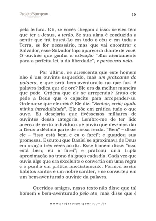 18

pela leitura. Oh, se vocês chegam a isso: se eles têm
que ter a Jesus, o terão. Se sua alma é conduzida a
sentir que irá buscá-Lo em todo o céu e em toda a
Terra, se for necessário, mas que vai encontrar o
Salvador, esse Salvador logo aparecerá diante de você.
O ouvinte que ganha a salvação “olha atentamente
para a perfeita lei, a da liberdade”, e persevera nela.
Por último, se acrescenta que este homem
não é um ouvinte esquecido, mas um praticante da
palavra, e que será bem-aventurado no que faz. A
palavra indica que ele ore? Ele ora da melhor maneira
que pode. Ordena que ele se arrependa? Então ele
pede a Deus que o capacite para arrepender-se.
Ordena-se que ele creia? Ele diz: “Senhor, creio; ajuda
minha incredulidade”. Ele põe em prática tudo o que
ouve. Eu desejaria que tivéssemos milhares de
ouvintes dessa categoria. Lembro-me de ter lido
acerca de certo indivíduo que ouviu que devemos dar
a Deus a décima parte de nossa renda. “Bem” – disse
ele – “isso está bem e eu o farei”; e guardou sua
promessa. Escutou que Daniel se aproximava de Deus
em oração três vezes ao dia. Esse homem disse: “isso
está bem; eu o farei”; e praticou uma tripla
aproximação ao trono da graça cada dia. Cada vez que
ouvia algo que era excelente o convertia em uma regra
e o punha em prática imediatamente. Formou assim
hábitos santos e um nobre caráter, e se converteu em
um bem-aventurado ouvinte da palavra.
Queridos amigos, nosso texto não disse que tal
homem é bem-aventurado pelo ato, mas disse que é
w w w. p r o j e t o s p u r g e o n . c o m . b r

 