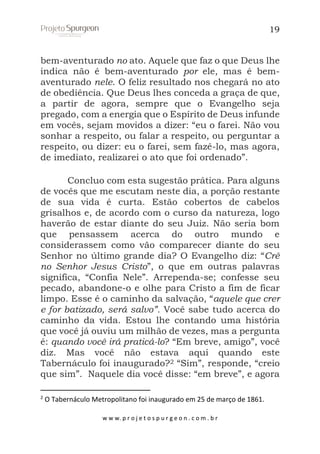 19

bem-aventurado no ato. Aquele que faz o que Deus lhe
indica não é bem-aventurado por ele, mas é bemaventurado nele. O feliz resultado nos chegará no ato
de obediência. Que Deus lhes conceda a graça de que,
a partir de agora, sempre que o Evangelho seja
pregado, com a energia que o Espírito de Deus infunde
em vocês, sejam movidos a dizer: “eu o farei. Não vou
sonhar a respeito, ou falar a respeito, ou perguntar a
respeito, ou dizer: eu o farei, sem fazê-lo, mas agora,
de imediato, realizarei o ato que foi ordenado”.
Concluo com esta sugestão prática. Para alguns
de vocês que me escutam neste dia, a porção restante
de sua vida é curta. Estão cobertos de cabelos
grisalhos e, de acordo com o curso da natureza, logo
haverão de estar diante do seu Juiz. Não seria bom
que pensassem acerca do outro mundo e
considerassem como vão comparecer diante do seu
Senhor no último grande dia? O Evangelho diz: “Crê
no Senhor Jesus Cristo”, o que em outras palavras
significa, “Confia Nele”. Arrependa-se; confesse seu
pecado, abandone-o e olhe para Cristo a fim de ficar
limpo. Esse é o caminho da salvação, “aquele que crer
e for batizado, será salvo”. Você sabe tudo acerca do
caminho da vida. Estou lhe contando uma história
que você já ouviu um milhão de vezes, mas a pergunta
é: quando você irá praticá-lo? “Em breve, amigo”, você
diz. Mas você não estava aqui quando este
Tabernáculo foi inaugurado?2 “Sim”, responde, “creio
que sim”. Naquele dia você disse: “em breve”, e agora
2

O Tabernáculo Metropolitano foi inaugurado em 25 de março de 1861.
w w w. p r o j e t o s p u r g e o n . c o m . b r

 
