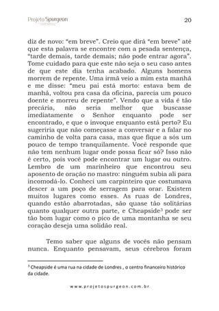 20

diz de novo: “em breve”. Creio que dirá “em breve” até
que esta palavra se encontre com a pesada sentença,
“tarde demais, tarde demais; não pode entrar agora”.
Tome cuidado para que este não seja o seu caso antes
de que este dia tenha acabado. Alguns homens
morrem de repente. Uma irmã veio a mim esta manhã
e me disse: “meu pai está morto: estava bem de
manhã, voltou pra casa da oficina, parecia um pouco
doente e morreu de repente”. Vendo que a vida é tão
precária,
não
seria
melhor
que
buscasse
imediatamente o Senhor enquanto pode ser
encontrado, e que o invoque enquanto está perto? Eu
sugeriria que não começasse a conversar e a falar no
caminho de volta para casa, mas que fique a sós um
pouco de tempo tranquilamente. Você responde que
não tem nenhum lugar onde possa ficar só? Isso não
é certo, pois você pode encontrar um lugar ou outro.
Lembro de um marinheiro que encontrou seu
aposento de oração no mastro: ninguém subia ali para
incomodá-lo. Conheci um carpinteiro que costumava
descer a um poço de serragem para orar. Existem
muitos lugares como esses. As ruas de Londres,
quando estão abarrotadas, são quase tão solitárias
quanto qualquer outra parte, e Cheapside3 pode ser
tão bom lugar como o pico de uma montanha se seu
coração deseja uma solidão real.
Temo saber que alguns de vocês não pensam
nunca. Enquanto pensavam, seus cérebros foram
3

Cheapside é uma rua na cidade de Londres , o centro financeiro histórico
da cidade.
w w w. p r o j e t o s p u r g e o n . c o m . b r

 