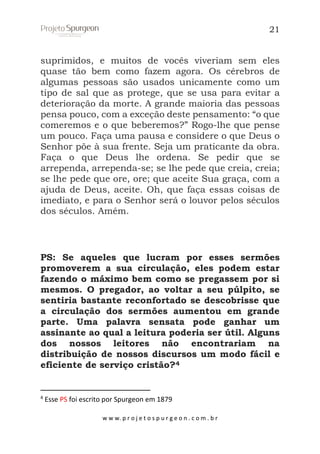21

suprimidos, e muitos de vocês viveriam sem eles
quase tão bem como fazem agora. Os cérebros de
algumas pessoas são usados unicamente como um
tipo de sal que as protege, que se usa para evitar a
deterioração da morte. A grande maioria das pessoas
pensa pouco, com a exceção deste pensamento: “o que
comeremos e o que beberemos?” Rogo-lhe que pense
um pouco. Faça uma pausa e considere o que Deus o
Senhor põe à sua frente. Seja um praticante da obra.
Faça o que Deus lhe ordena. Se pedir que se
arrependa, arrependa-se; se lhe pede que creia, creia;
se lhe pede que ore, ore; que aceite Sua graça, com a
ajuda de Deus, aceite. Oh, que faça essas coisas de
imediato, e para o Senhor será o louvor pelos séculos
dos séculos. Amém.

PS: Se aqueles que lucram por esses sermões
promoverem a sua circulação, eles podem estar
fazendo o máximo bem como se pregassem por si
mesmos. O pregador, ao voltar a seu púlpito, se
sentiria bastante reconfortado se descobrisse que
a circulação dos sermões aumentou em grande
parte. Uma palavra sensata pode ganhar um
assinante ao qual a leitura poderia ser útil. Alguns
dos nossos leitores não encontrariam na
distribuição de nossos discursos um modo fácil e
eficiente de serviço cristão?4

4

Esse PS foi escrito por Spurgeon em 1879
w w w. p r o j e t o s p u r g e o n . c o m . b r

 