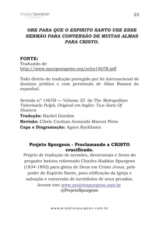 23

ORE PARA QUE O ESPIRITO SANTO USE ESSE
SERMÃO PARA CONVERSÃO DE MUITAS ALMAS
PARA CRISTO.

FONTE:
Traduzido de
http://www.spurgeongems.org/schs1467B.pdf
Todo direito de tradução protegido por lei internacional de
domínio público e com permissão de Allan Roman do
espanhol.
Sermão nº 1467B — Volume 25 do The Metropolitan
Tabernacle Pulpit, Original em Inglês: Two Sorts Of
Hearers
Tradução: Rachel Gondim
Revisão: Cibele Cardozo Armando Marcos Pinto
Capa e Diagramação: Agnes Kochhann

Projeto Spurgeon - Proclamando a CRISTO
crucificado.
Projeto de tradução de sermões, devocionais e livros do
pregador batista reformado Charles Haddon Spurgeon
(1834-1892) para glória de Deus em Cristo Jesus, pelo
poder do Espírito Santo, para edificação da Igreja e
salvação e conversão de incrédulos de seus pecados.
Acesse em: www.projetospurgeon.com.br
@ProjetoSpurgeon

w w w. p r o j e t o s p u r g e o n . c o m . b r

 