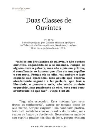 3

Duas Classes de
Ouvintes
N°1467B
Sermão pregado por Charles Haddon Spurgeon
No Tabernáculo Metropolitano, Newinton, Londres.
Sem data, publicado em 1879.

“Mas sejam praticantes da palavra, e não apenas
ouvintes, enganando-se a si mesmos. Porque se
alguém ouve a palavra, mas não a põe em prática,
é semelhante ao homem que olha em um espelho
o seu rosto. Porque ele se olha, vai embora e logo
esquece sua aparência. Mas aquele que observa
atentamente segundo a lei perfeita, que traz a
liberdade, e persevera nela, não sendo ouvinte
esquecido, mas praticante da obra, este será bemaventurado no que faz” - Tiago 1:22-25

Tiago não especulou. Esta máxima “por seus
frutos os conhecereis”, parece ter tomado posse de
sua mente, sempre exigindo uma santidade prática.
Não está satisfeito com os casulos do escutar, mas
requer os frutos da obediência. Necessitamos mais de
seu espírito prático nos dias de hoje, porque existem
w w w. p r o j e t o s p u r g e o n . c o m . b r

 