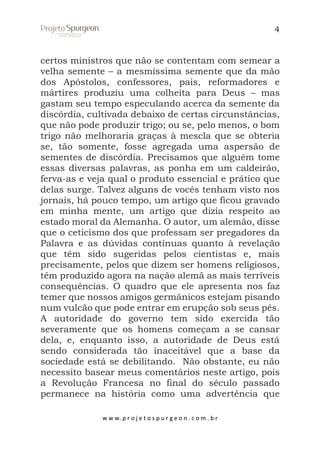 4

certos ministros que não se contentam com semear a
velha semente – a mesmíssima semente que da mão
dos Apóstolos, confessores, pais, reformadores e
mártires produziu uma colheita para Deus – mas
gastam seu tempo especulando acerca da semente da
discórdia, cultivada debaixo de certas circunstâncias,
que não pode produzir trigo; ou se, pelo menos, o bom
trigo não melhoraria graças à mescla que se obteria
se, tão somente, fosse agregada uma aspersão de
sementes de discórdia. Precisamos que alguém tome
essas diversas palavras, as ponha em um caldeirão,
ferva-as e veja qual o produto essencial e prático que
delas surge. Talvez alguns de vocês tenham visto nos
jornais, há pouco tempo, um artigo que ficou gravado
em minha mente, um artigo que dizia respeito ao
estado moral da Alemanha. O autor, um alemão, disse
que o ceticismo dos que professam ser pregadores da
Palavra e as dúvidas contínuas quanto à revelação
que têm sido sugeridas pelos cientistas e, mais
precisamente, pelos que dizem ser homens religiosos,
têm produzido agora na nação alemã as mais terríveis
consequências. O quadro que ele apresenta nos faz
temer que nossos amigos germânicos estejam pisando
num vulcão que pode entrar em erupção sob seus pés.
A autoridade do governo tem sido exercida tão
severamente que os homens começam a se cansar
dela, e, enquanto isso, a autoridade de Deus está
sendo considerada tão inaceitável que a base da
sociedade está se debilitando. Não obstante, eu não
necessito basear meus comentários neste artigo, pois
a Revolução Francesa no final do século passado
permanece na história como uma advertência que
w w w. p r o j e t o s p u r g e o n . c o m . b r

 