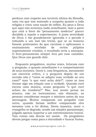 5

perdura com respeito aos terríveis efeitos da filosofia,
uma vez que tem semeado a suspeita quanto a toda
religião e criou uma nação de infiéis. Eu peço a Deus
que aqui não aconteça nada semelhante; mas a parte
que está a favor do “pensamento moderno” parece
decidida a repetir o experimento. A justa severidade
de Deus é tão grandemente ignorada e o pecado é
reduzido a um mal tão trivial, que se os homens
fossem praticantes do que escutam e aplicassem o
ensinamento
recebido
de
certos
púlpitos
supostamente cristãos, o resultado seria a anarquia.
O livre-pensamento sempre leva por esse caminho.
Que Deus nos guarde dele.
Enquanto pregadores, muitas vezes, brincam com
a pregação, o quanto semelhante é o comportamento
de seus ouvintes. Ouvir é, com frequência, meramente
um exercício crítico, e a pergunta depois de um
sermão não é “como se adapta essa verdade ao seu
caso?” mas “o que você acha dele?”, como se isso
tivesse algo em relação com a verdade. Quando você
escuta uma música, acaso pergunta “o que você
achou da trombeta?” Não, sua mente pensa na
música, não no instrumento; não obstante, as
pessoas consideram sempre o ministro antes da sua
mensagem. Muitos comparam um pregador com
outro, quando fariam melhor comparando eles
mesmos com a lei divina. Desta maneira, ouvir o
evangelho se degrada, sendo um simples passatempo,
julgado apenas superior a um entretenimento teatral.
Tais coisas não devem ser assim. Os pregadores
devem pregar como para a eternidade e buscar frutos,
w w w. p r o j e t o s p u r g e o n . c o m . b r

 