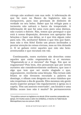 7

córrego não acabará com sua sede. A informação de
que há ouro no Banco da Inglaterra não os
enriquecerá, para isso precisam de dinheiro de
verdade no seu bolso. Saber que há refúgio para a
tormenta não salvará o barco da tempestade. A
informação de que há uma cura para uma doença,
não curará o doente. Não, temos que perseguir o que
está à nossa disposição, devemos nos apropriar das
bênçãos e fazer uso delas, se é que têm algum valor
para nós. Oh, senhores! Sabem o que têm que fazer,
mas não o têm feito! Estão um pouco inclinados a
prestar atenção às coisas eternas, mas as têm deixado
ir. E se gabam entre aqueles que não são bemaventurados e que escutam em vão.
Continuando, esses ouvintes são descritos como
aqueles que estão enganando-se a si mesmos.
“Enganando-se a si mesmos” diz Tiago. Em que se
enganavam? Pois bem, eles pensavam que por serem
ouvintes são consideravelmente melhores; que isso é
algo que tem que ser muito elogiado e que,
seguramente, receberão uma bênção. Não teriam sido
felizes se não tivessem escutado a palavra no
domingo, e olham com desgosto os seus vizinhos que
não respeitam o dia de guarda. Eles mesmos são gente
muito superior porque vão regularmente à igreja ou à
capela. Têm um assento reservado1, um hinário e uma
Bíblia: acaso isso não é muito? Se permanecerem
1

Era prática comum na Inglaterra no século 19 ter assentos comprados nas
igrejas. Em muitos casos o valor era simbólico, e mesmo no Tabernáculo
Metropolitano isso era comum. (N.R)
w w w. p r o j e t o s p u r g e o n . c o m . b r

 