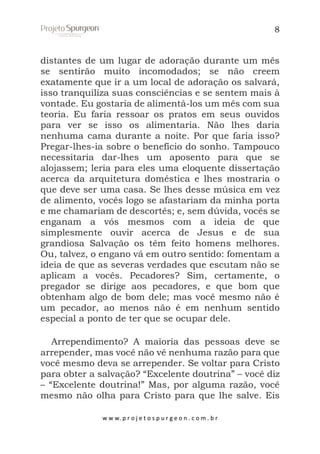8

distantes de um lugar de adoração durante um mês
se sentirão muito incomodados; se não creem
exatamente que ir a um local de adoração os salvará,
isso tranquiliza suas consciências e se sentem mais à
vontade. Eu gostaria de alimentá-los um mês com sua
teoria. Eu faria ressoar os pratos em seus ouvidos
para ver se isso os alimentaria. Não lhes daria
nenhuma cama durante a noite. Por que faria isso?
Pregar-lhes-ia sobre o benefício do sonho. Tampouco
necessitaria dar-lhes um aposento para que se
alojassem; leria para eles uma eloquente dissertação
acerca da arquitetura doméstica e lhes mostraria o
que deve ser uma casa. Se lhes desse música em vez
de alimento, vocês logo se afastariam da minha porta
e me chamariam de descortês; e, sem dúvida, vocês se
enganam a vós mesmos com a ideia de que
simplesmente ouvir acerca de Jesus e de sua
grandiosa Salvação os têm feito homens melhores.
Ou, talvez, o engano vá em outro sentido: fomentam a
ideia de que as severas verdades que escutam não se
aplicam a vocês. Pecadores? Sim, certamente, o
pregador se dirige aos pecadores, e que bom que
obtenham algo de bom dele; mas você mesmo não é
um pecador, ao menos não é em nenhum sentido
especial a ponto de ter que se ocupar dele.
Arrependimento? A maioria das pessoas deve se
arrepender, mas você não vê nenhuma razão para que
você mesmo deva se arrepender. Se voltar para Cristo
para obter a salvação? “Excelente doutrina” – você diz
– “Excelente doutrina!” Mas, por alguma razão, você
mesmo não olha para Cristo para que lhe salve. Eis
w w w. p r o j e t o s p u r g e o n . c o m . b r

 