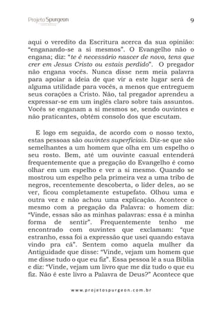 9

aqui o veredito da Escritura acerca da sua opinião:
“enganando-se a si mesmos”. O Evangelho não o
engana; diz: “te é necessário nascer de novo, tens que
crer em Jesus Cristo ou estais perdido”. O pregador
não engana vocês. Nunca disse nem meia palavra
para apoiar a ideia de que vir a este lugar será de
alguma utilidade para vocês, a menos que entreguem
seus corações a Cristo. Não, tal pregador aprendeu a
expressar-se em um inglês claro sobre tais assuntos.
Vocês se enganam a si mesmos se, sendo ouvintes e
não praticantes, obtêm consolo dos que escutam.
E logo em seguida, de acordo com o nosso texto,
estas pessoas são ouvintes superficiais. Diz-se que são
semelhantes a um homem que olha em um espelho o
seu rosto. Bem, até um ouvinte casual entenderá
frequentemente que a pregação do Evangelho é como
olhar em um espelho e ver a si mesmo. Quando se
mostrou um espelho pela primeira vez a uma tribo de
negros, recentemente descoberta, o líder deles, ao se
ver, ficou completamente estupefato. Olhou uma e
outra vez e não achou uma explicação. Acontece o
mesmo com a pregação da Palavra: o homem diz:
“Vinde, essas são as minhas palavras: essa é a minha
forma de sentir”. Frequentemente tenho me
encontrado com ouvintes que exclamam: “que
estranho, essa foi a expressão que usei quando estava
vindo pra cá”. Sentem como aquela mulher da
Antiguidade que disse: “Vinde, vejam um homem que
me disse tudo o que eu fiz”. Essa pessoa lê a sua Bíblia
e diz: “Vinde, vejam um livro que me diz tudo o que eu
fiz. Não é este livro a Palavra de Deus?” Acontece que
w w w. p r o j e t o s p u r g e o n . c o m . b r

 