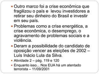  Outro marco foi a crise econômica que
fragilizou o país e levou investidores a
retirar seu dinheiro do Brasil e investir
em seu país.
 Problemas como a crise energética, a
crise econômica, o desemprego, o
agravamento de problemas sociais e a
violência.
 Deram a possibilidade do candidato de
oposição vencer as eleições de 2002 –
Luís Inácio Lula da Silva.
 Atividade 2 – pág. 119 e 120
 Enquanto isso... Nos EUA há um atentado
terrorista – 11/09/2001
 