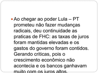  Ao chegar ao poder Lula – PT
prometeu não fazer mudanças
radicais, deu continuidade as
praticas de FHC: as taxas de juros
foram mantidas elevadas e os
gastos do governo foram contidos.
Gerando criticas, pois o
crescimento econômico não
acontecia e os bancos ganhavam
 