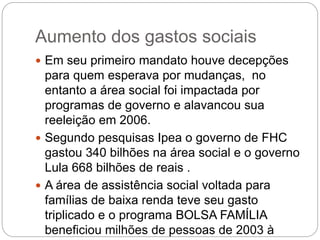 Aumento dos gastos sociais
 Em seu primeiro mandato houve decepções
para quem esperava por mudanças, no
entanto a área social foi impactada por
programas de governo e alavancou sua
reeleição em 2006.
 Segundo pesquisas Ipea o governo de FHC
gastou 340 bilhões na área social e o governo
Lula 668 bilhões de reais .
 A área de assistência social voltada para
famílias de baixa renda teve seu gasto
triplicado e o programa BOLSA FAMÍLIA
beneficiou milhões de pessoas de 2003 à
 