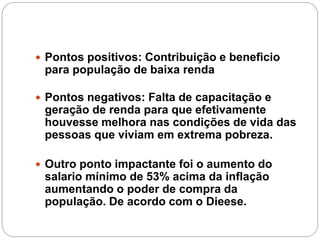  Pontos positivos: Contribuição e beneficio
para população de baixa renda
 Pontos negativos: Falta de capacitação e
geração de renda para que efetivamente
houvesse melhora nas condições de vida das
pessoas que viviam em extrema pobreza.
 Outro ponto impactante foi o aumento do
salario mínimo de 53% acima da inflação
aumentando o poder de compra da
população. De acordo com o Dieese.
 