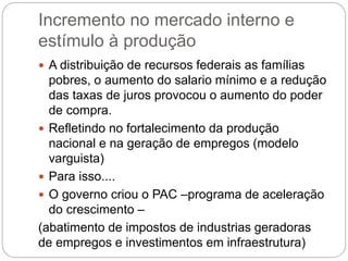 Incremento no mercado interno e
estímulo à produção
 A distribuição de recursos federais as famílias
pobres, o aumento do salario mínimo e a redução
das taxas de juros provocou o aumento do poder
de compra.
 Refletindo no fortalecimento da produção
nacional e na geração de empregos (modelo
varguista)
 Para isso....
 O governo criou o PAC –programa de aceleração
do crescimento –
(abatimento de impostos de industrias geradoras
de empregos e investimentos em infraestrutura)
 
