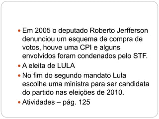  Em 2005 o deputado Roberto Jerfferson
denunciou um esquema de compra de
votos, houve uma CPI e alguns
envolvidos foram condenados pelo STF.
 A eleita de LULA
 No fim do segundo mandato Lula
escolhe uma ministra para ser candidata
do partido nas eleições de 2010.
 Atividades – pág. 125
 