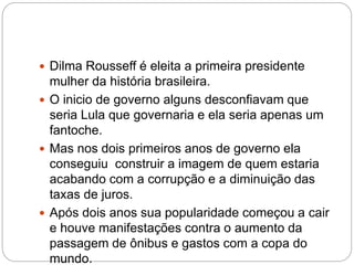  Dilma Rousseff é eleita a primeira presidente
mulher da história brasileira.
 O inicio de governo alguns desconfiavam que
seria Lula que governaria e ela seria apenas um
fantoche.
 Mas nos dois primeiros anos de governo ela
conseguiu construir a imagem de quem estaria
acabando com a corrupção e a diminuição das
taxas de juros.
 Após dois anos sua popularidade começou a cair
e houve manifestações contra o aumento da
passagem de ônibus e gastos com a copa do
mundo.
 