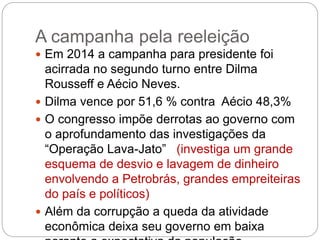 A campanha pela reeleição
 Em 2014 a campanha para presidente foi
acirrada no segundo turno entre Dilma
Rousseff e Aécio Neves.
 Dilma vence por 51,6 % contra Aécio 48,3%
 O congresso impõe derrotas ao governo com
o aprofundamento das investigações da
“Operação Lava-Jato” (investiga um grande
esquema de desvio e lavagem de dinheiro
envolvendo a Petrobrás, grandes empreiteiras
do país e políticos)
 Além da corrupção a queda da atividade
econômica deixa seu governo em baixa
 