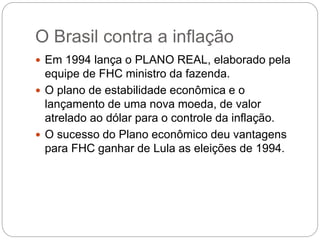 O Brasil contra a inflação
 Em 1994 lança o PLANO REAL, elaborado pela
equipe de FHC ministro da fazenda.
 O plano de estabilidade econômica e o
lançamento de uma nova moeda, de valor
atrelado ao dólar para o controle da inflação.
 O sucesso do Plano econômico deu vantagens
para FHC ganhar de Lula as eleições de 1994.
 